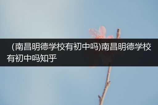 （南昌明德学校有初中吗)南昌明德学校有初中吗知乎