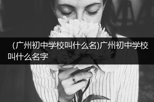 （广州初中学校叫什么名)广州初中学校叫什么名字