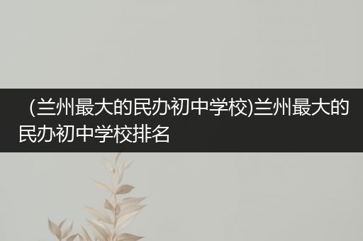 （兰州最大的民办初中学校)兰州最大的民办初中学校排名
