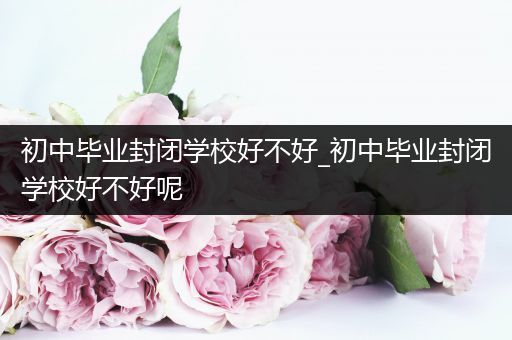 初中毕业封闭学校好不好_初中毕业封闭学校好不好呢