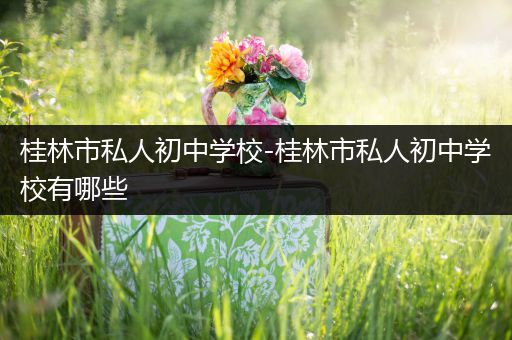 桂林市私人初中学校-桂林市私人初中学校有哪些