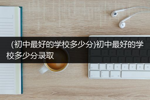 （初中最好的学校多少分)初中最好的学校多少分录取