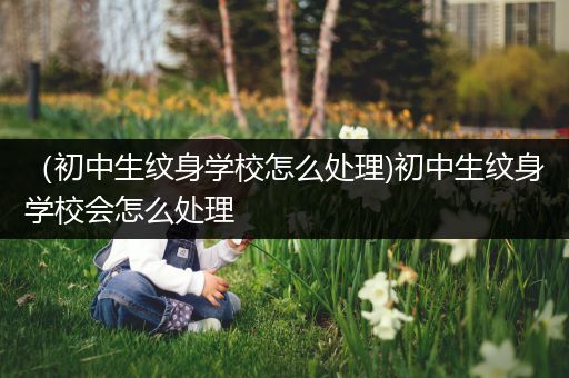 （初中生纹身学校怎么处理)初中生纹身学校会怎么处理