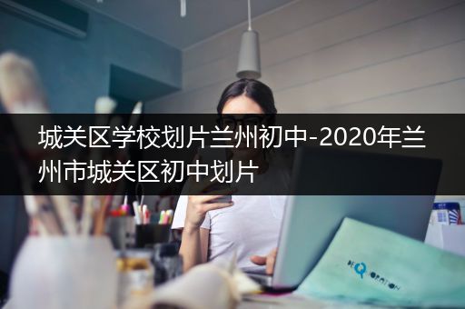 城关区学校划片兰州初中-2020年兰州市城关区初中划片