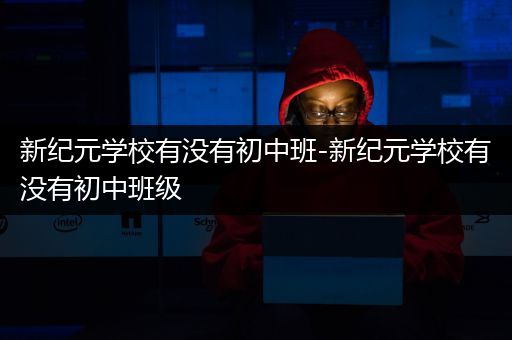 新纪元学校有没有初中班-新纪元学校有没有初中班级