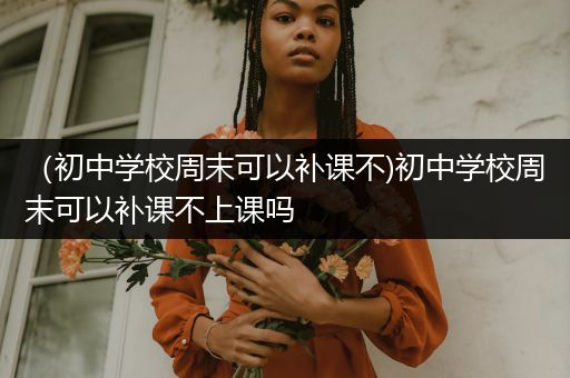 （初中学校周末可以补课不)初中学校周末可以补课不上课吗