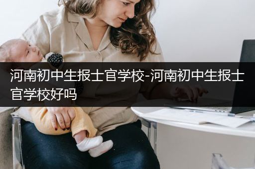 河南初中生报士官学校-河南初中生报士官学校好吗