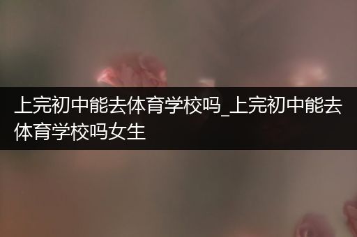 上完初中能去体育学校吗_上完初中能去体育学校吗女生