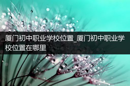 厦门初中职业学校位置_厦门初中职业学校位置在哪里