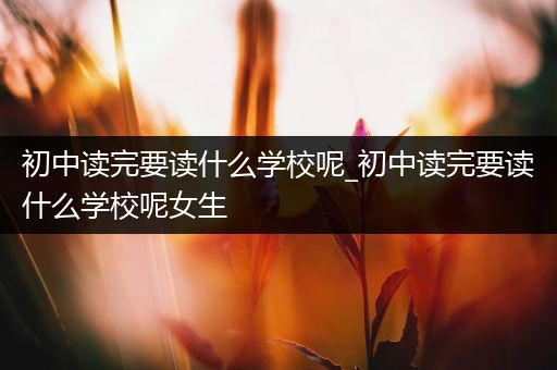 初中读完要读什么学校呢_初中读完要读什么学校呢女生