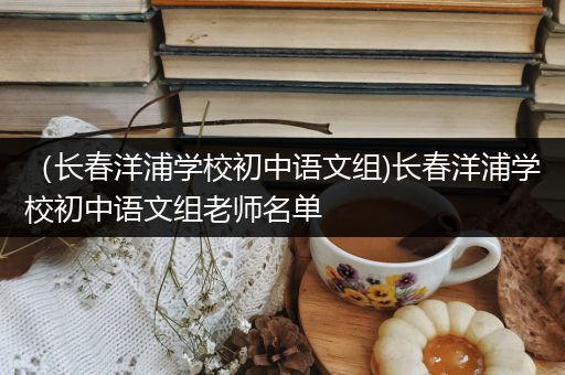 （长春洋浦学校初中语文组)长春洋浦学校初中语文组老师名单