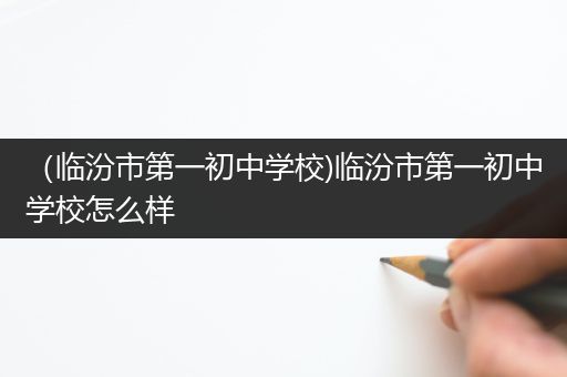 （临汾市第一初中学校)临汾市第一初中学校怎么样