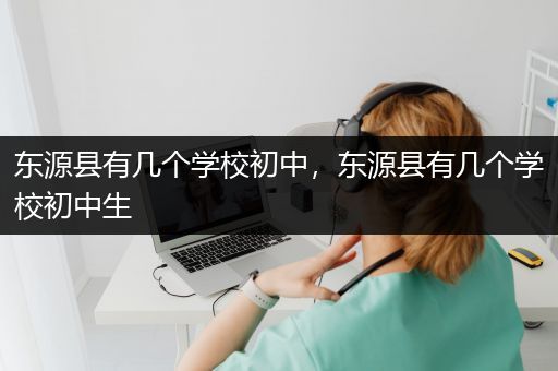 东源县有几个学校初中，东源县有几个学校初中生