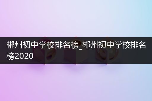 郴州初中学校排名榜_郴州初中学校排名榜2020