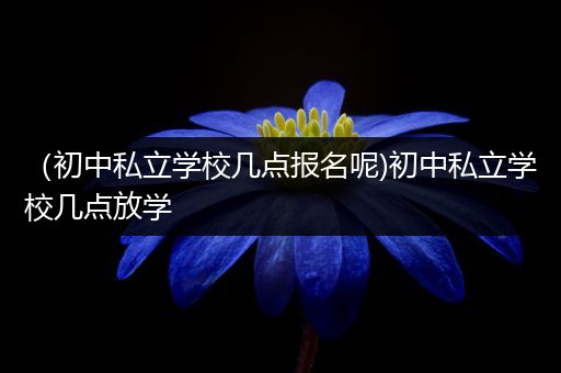 （初中私立学校几点报名呢)初中私立学校几点放学