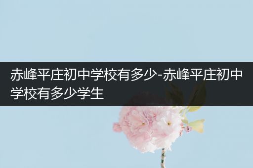 赤峰平庄初中学校有多少-赤峰平庄初中学校有多少学生