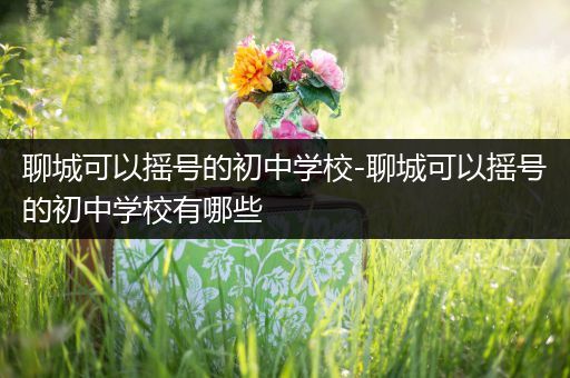 聊城可以摇号的初中学校-聊城可以摇号的初中学校有哪些