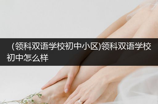 （领科双语学校初中小区)领科双语学校初中怎么样