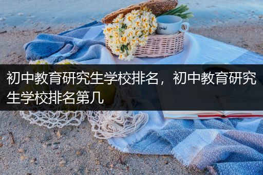 初中教育研究生学校排名，初中教育研究生学校排名第几