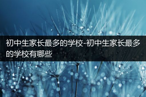 初中生家长最多的学校-初中生家长最多的学校有哪些