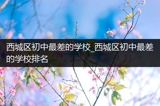 西城区初中最差的学校_西城区初中最差的学校排名