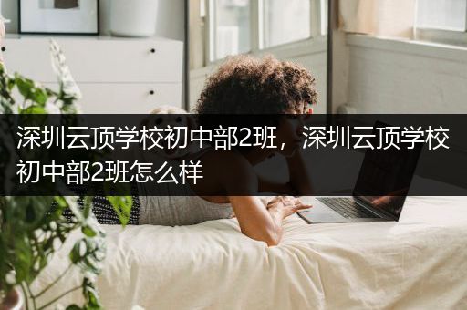 深圳云顶学校初中部2班，深圳云顶学校初中部2班怎么样