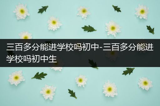 三百多分能进学校吗初中-三百多分能进学校吗初中生