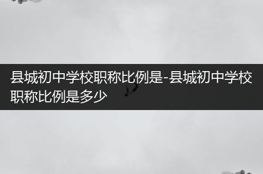 县城初中学校职称比例是-县城初中学校职称比例是多少