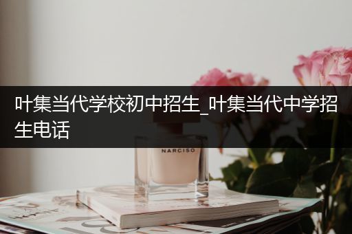 叶集当代学校初中招生_叶集当代中学招生电话