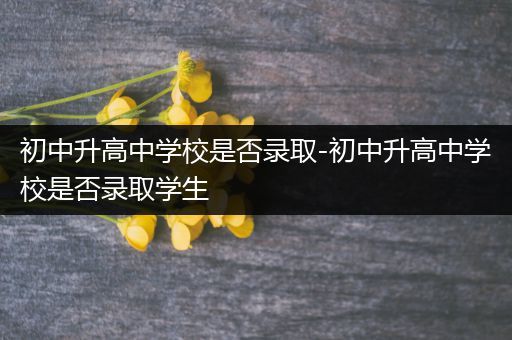 初中升高中学校是否录取-初中升高中学校是否录取学生