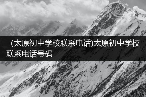 （太原初中学校联系电话)太原初中学校联系电话号码