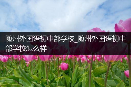 随州外国语初中部学校_随州外国语初中部学校怎么样