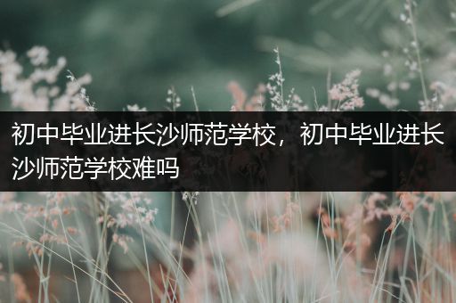 初中毕业进长沙师范学校，初中毕业进长沙师范学校难吗