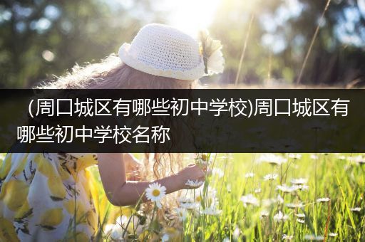 （周口城区有哪些初中学校)周口城区有哪些初中学校名称