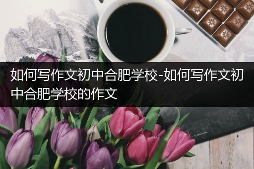 如何写作文初中合肥学校-如何写作文初中合肥学校的作文