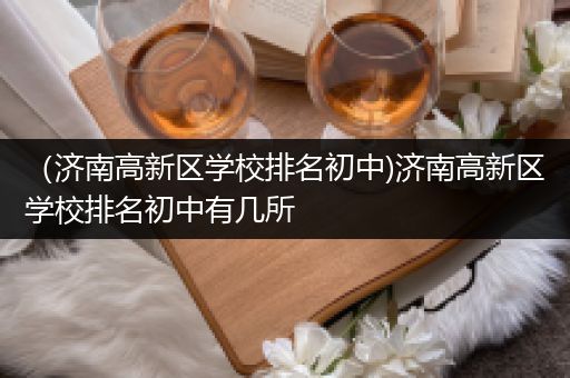 （济南高新区学校排名初中)济南高新区学校排名初中有几所