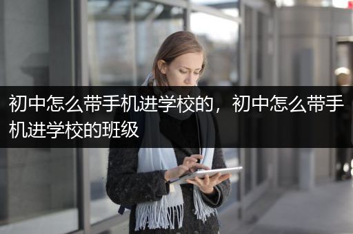 初中怎么带手机进学校的，初中怎么带手机进学校的班级