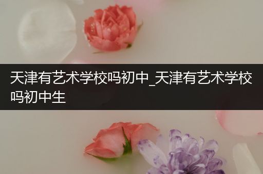 天津有艺术学校吗初中_天津有艺术学校吗初中生