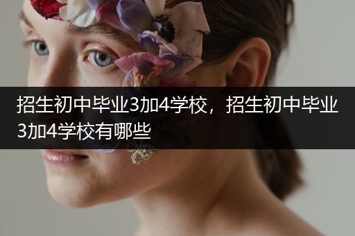 招生初中毕业3加4学校，招生初中毕业3加4学校有哪些