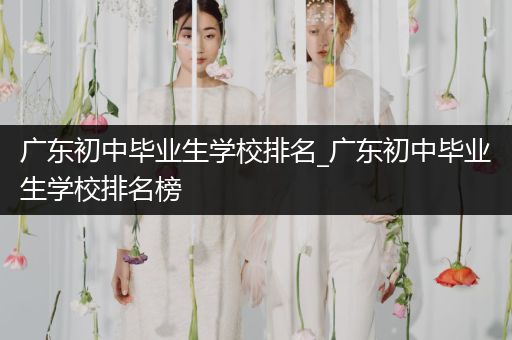 广东初中毕业生学校排名_广东初中毕业生学校排名榜