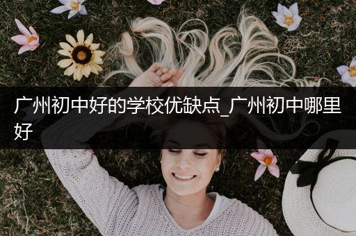 广州初中好的学校优缺点_广州初中哪里好