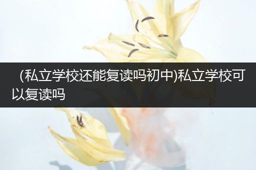 （私立学校还能复读吗初中)私立学校可以复读吗