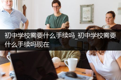 初中学校需要什么手续吗_初中学校需要什么手续吗现在