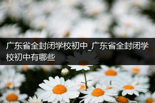 广东省全封闭学校初中_广东省全封闭学校初中有哪些