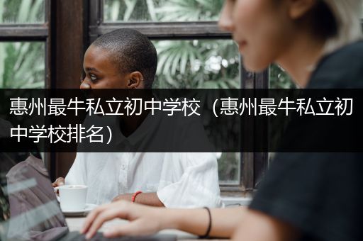 惠州最牛私立初中学校（惠州最牛私立初中学校排名）