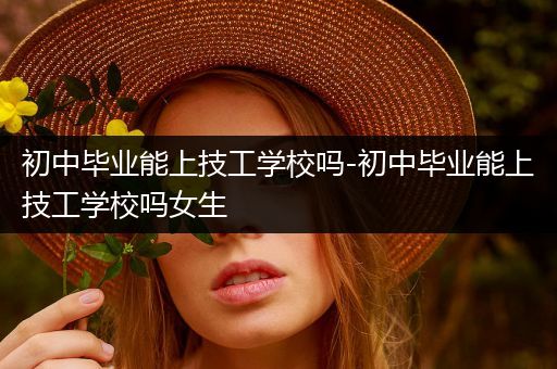 初中毕业能上技工学校吗-初中毕业能上技工学校吗女生