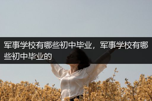 军事学校有哪些初中毕业，军事学校有哪些初中毕业的