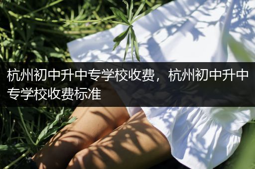 杭州初中升中专学校收费，杭州初中升中专学校收费标准