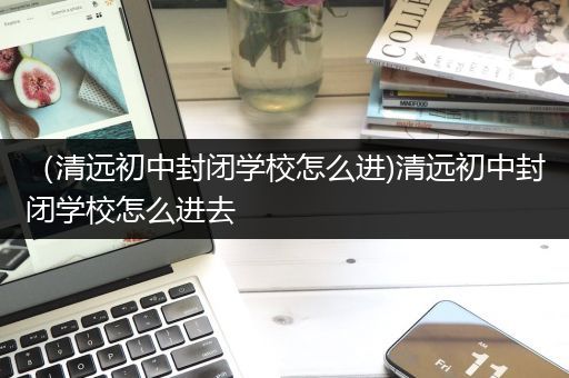 （清远初中封闭学校怎么进)清远初中封闭学校怎么进去