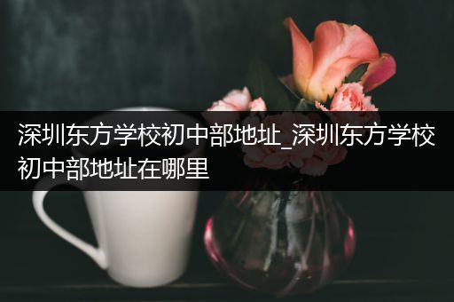 深圳东方学校初中部地址_深圳东方学校初中部地址在哪里